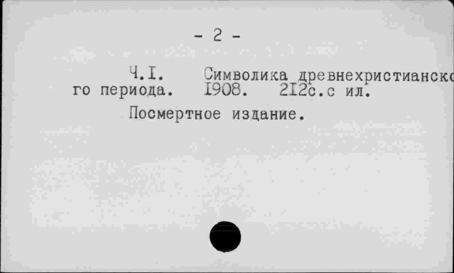 ﻿- 2 -
Ч.І. Символика древнехристиански го периода. 1908.	212с.с ил.
Посмертное издание.